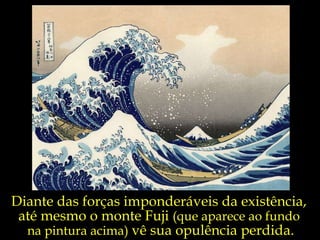 Diante das forças imponderáveis da existência,  até mesmo o monte Fuji  (que aparece ao fundo  na pintura acima)  vê sua opulência perdida. 