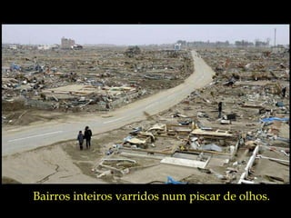 Bairros inteiros varridos num piscar de olhos. 