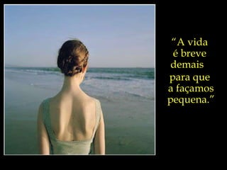 “ A vida  é breve  demais  para que  a façamos pequena.” 