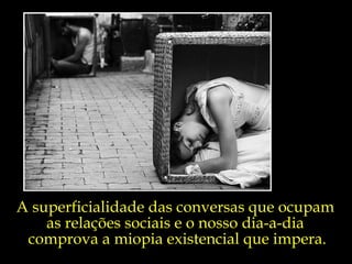 A superficialidade das conversas que ocupam  as relações sociais e o nosso dia-a-dia  comprova a miopia existencial que impera. 
