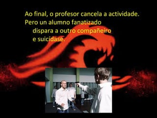 Ao final, o profesor cancela a actividade.
Pero un alumno fanatizado
dispara a outro compañeiro
e suicídase.
 
