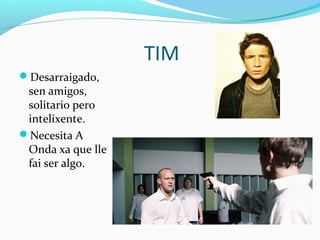 TIM
Desarraigado,
sen amigos,
solitario pero
intelixente.
Necesita A
Onda xa que lle
fai ser algo.
 
