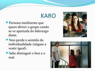 KARO
Persona intelixente que
quere dirixir o grupo cando
se ve apartada do liderazgo
deste.
Non perde o sentido da
individualidade (négase a
vestir igual).
Sabe distinguir o ben e o
mal.
 