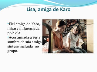 •Fiel amiga de Karo,
mírase influenciada
pola ola.
•Acostumada a ser a
sombra da súa amiga
síntese incluida no
grupo.
 
