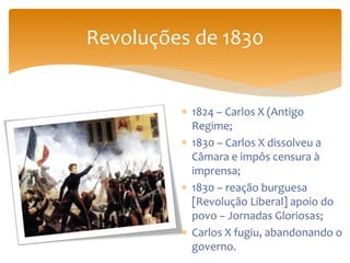 Revoluções de 1830
 1824 – Carlos X (Antigo
Regime;
 1830 – Carlos X dissolveu a
Câmara e impôs censura à
imprensa;
 1830 – reação burguesa
[Revolução Liberal] apoio do
povo – Jornadas Gloriosas;
 Carlos X fugiu, abandonando o
governo.
 