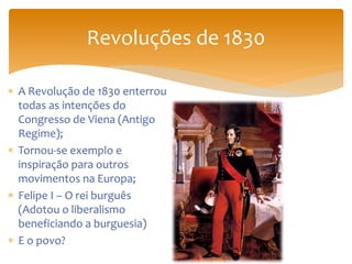 Revoluções de 1830
 A Revolução de 1830 enterrou
todas as intenções do
Congresso de Viena (Antigo
Regime);
 Tornou-se exemplo e
inspiração para outros
movimentos na Europa;
 Felipe I – O rei burguês
(Adotou o liberalismo
beneficiando a burguesia)
 E o povo?
 