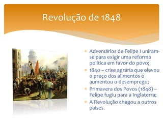 Revolução de 1848
 Adversários de Felipe I uniram-
se para exigir uma reforma
política em favor do povo;
 1840 – crise agrária que elevou
o preço dos alimentos e
aumentou o desemprego;
 Primavera dos Povos (1848) –
Felipe fugiu para a Inglaterra;
 A Revolução chegou a outros
países.
 