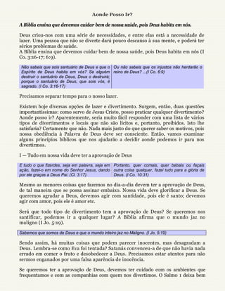 Aonde Posso Ir?

A Bíblia ensina que devemos cuidar bem de nossa saúde, pois Deus habita em nós.

Deus criou-nos com uma série de necessidades, e entre elas está a necessidade de
lazer. Uma pessoa que não se diverte dará pouco descanso à sua mente, e poderá ter
sérios problemas de saúde.
A Bíblia ensina que devemos cuidar bem de nossa saúde, pois Deus habita em nós (I
Co. 3:16-17; 6:9).

 Não sabeis que sois santuário de Deus e que o Ou não sabeis que os injustos não herdarão o
 Espírito de Deus habita em vós? Se alguém reino de Deus? ...(I Co. 6:9)
 destruir o santuário de Deus, Deus o destruirá;
 porque o santuário de Deus, que sois vós, é
 sagrado. (I Co. 3:16-17)

Precisamos separar tempo para o nosso lazer.

Existem hoje diversas opções de lazer e divertimento. Surgem, então, duas questões
importantíssimas: como servo de Jesus Cristo, posso praticar qualquer divertimento?
Aonde posso ir? Aparentemente, seria muito fácil responder com uma lista de vários
tipos de divertimentos e locais que não são lícitos e, portanto, proibidos. Isto lhe
satisfaria? Certamente que não. Nada mais justo do que querer saber os motivos, pois
nossa obediência à Palavra de Deus deve ser consciente. Então, vamos examinar
alguns princípios bíblicos que nos ajudarão a decidir aonde podemos ir para nos
divertirmos.

I — Tudo em nossa vida deve ter a aprovação de Deus

E tudo o que fizerdes, seja em palavra, seja em Portanto, quer comais, quer bebais ou façais
ação, fazei-o em nome do Senhor Jesus, dando outra coisa qualquer, fazei tudo para a glória de
por ele graças a Deus Pai. (Cl. 3:17)           Deus. (I Co. 10:31)

Mesmo as menores coisas que fazemos no dia-a-dia devem ter a aprovação de Deus,
de tal maneira que se possa assinar embaixo. Nossa vida deve glorificar a Deus. Se
queremos agradar a Deus, devemos agir com santidade, pois ele é santo; devemos
agir com amor, pois ele é amor etc.

Será que todo tipo de divertimento tem a aprovação de Deus? Se queremos nos
santificar, podemos ir a qualquer lugar? A Bíblia afirma que o mundo jaz no
maligno (I Jo. 5:19).

Sabemos que somos de Deus e que o mundo inteiro jaz no Maligno. (I Jo. 5:19)

Sendo assim, há muitas coisas que podem parecer inocentes, mas desagradam a
Deus. Lembra-se como Eva foi tentada? Satanás convenceu-a de que não havia nada
errado em comer o fruto e desobedecer a Deus. Precisamos estar atentos para não
sermos enganados por uma falsa aparência de inocência.

Se queremos ter a aprovação de Deus, devemos ter cuidado com os ambientes que
frequentamos e com as companhias com quem nos divertimos. O Salmo 1 deixa bem
 