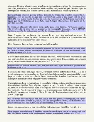 claro que Deus se aborrece com aqueles que frequentam as rodas de escarnecedores,
que são justamente os ambientes corrompidos, frequentados por pessoas que se
entregam ao pecado, não temem a Deus e ainda zombam das coisas espirituais.

Bem aventurado o homem que não anda no conselho dos ímpios, não se detém no caminho dos
pecadores, nem se assenta na roda dos escarnecedores. Antes, o seu prazer está na lei do
SENHOR, e na sua lei medita de dia e de noite. Ele é como árvore plantada junto a corrente de
águas, que, no devido tempo, dá o seu fruto, e cuja folhagem não murcha; e tudo quanto ele faz
será bem sucedido.

Os ímpios não são assim; são, porém, como a palha que o vento dispersa. Por isso, os perversos
não prevalecerão no juízo, nem os pecadores, na congregação dos justos. Pois o SENHOR
conhece o caminho dos justos, mas o caminho dos ímpios perecerá. (Salmo 1)

Você é capaz de lembrar-se de alguns locais que são verdadeiras rodas de
escarnecedores? Mesas de bares, danceterias etc.? Tais ambientes e companhias não
agradam a Deus e não convêm a um cristão.

II — Devemos dar um bom testemunho do Evangelho

Fazei tudo sem murmurações nem contendas; para que vos torneis irrepreensíveis e sinceros, filhos
de Deus inculpáveis no meio de uma geração pervertida e corrupta, na qual resplandeceis como
luzeiros no mundo. (Fp. 2.15)

Nossos atos falam mais alto do que nossas palavras. Por isso somos responsáveis em
dar um bom testemunho, mesmo quando nos divertimos. É necessário que sejamos
puros e corretos em tudo quanto praticamos (I Pe. 2:15).

Porque assim é a vontade de Deus, que, pela prática do bem, façais emudecer a ignorância dos
insensatos; (I Pe. 2:15)

Não há nada errado em jogar futebol, ou torcer por um determinado time. Mas se o
crente não consegue controlar-se, discute, briga, fala palavrões a cada partida, - que
joga ou assisti - não está dando bom testemunho. Precisa dominar-se. Se não
conseguir, é melhor deixar de jogar ou assistir futebol.

O contrário do bom testemunho é o escândalo, pois nega tudo aquilo que pregamos.
Escandalizar significa fazer alguém tropeçar e cair. Ou seja, é induzir outra pessoa
ao erro ou a decepcionar-se com o evangelho por causa de nossa maneira de agir.
Por exemplo: Não é errado ir à praia. Mas a nossa roupa de banho não deve servir de
escândalo para outras pessoas. A Bíblia diz que não devemos fazer ninguém tropeçar
(I Co. 10:32-33).

Não vos torneis causa de tropeço nem para judeus, nem para gentios, nem tampouco para a igreja
de Deus, assim como também eu procuro, em tudo, ser agradável a todos, não buscando o meu
próprio interesse, mas o de muitos, para que sejam salvos. (I Co. 10:32-33)

Jesus ensinou que aquele que escandaliza outras pessoas é maldito (Lc. 17:1-2).

Disse Jesus a seus discípulos: É inevitável que venham escândalos, mas ai do homem pelo qual
eles vêm! Melhor fora que se lhe pendurasse ao pescoço uma pedra de moinho... (Lc. 17:1-2)
 