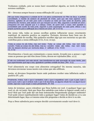 Tenhamos cuidado, pois se nosso lazer escandalizar alguém, ao invés de bênção,
seremos maldição.

III — Devemos sempre buscar a nossa edificação (Ef. 4:13-15)

Até que todos cheguemos à unidade da fé e do pleno conhecimento do Filho de Deus, à perfeita
varonilidade, à medida da estatura da plenitude de Cristo, para que não mais sejamos como
meninos, agitados de um lado para outro e levados ao redor por todo vento de doutrina, pela
artimanha dos homens, pela astúcia com que induzem ao erro. Mas, seguindo a verdade em amor,
cresçamos em tudo naquele que é a cabeça, Cristo, de quem todo o corpo, bem ajustado e
consolidado pelo auxilio de toda junta, segundo a justa cooperação de cada parte, efetua o seu
próprio aumento para a edificação de si mesmo em amor. (Ef. 4:13-15)

Em nossa vida, todas as nossas escolhas podem influenciar nosso crescimento
espiritual, de maneira positiva ou negativa. Portanto, devemos fazer bom uso de
nossa liberdade de escolha. Não podemos escolher algo que nos escravize ou que não
contribua para a nossa edificação (I Co. 6:12; 10:23).

Todas as coisas me são licitas, mas nem todas Todas as coisas são licitas, mas nem todas
convêm. Todas as coisas me são licitas, mas eu convêm; todas são licitas, mas nem todas
não me deixarei dominar por nenhuma delas. (I edificam. (I Co. 10:23)
Co. 6:12)

Divertimentos e locais que contaminem a nossa mente, levando-nos a pensar e agir
como as pessoas que não têm Jesus Cristo, devem ser rejeitados (Rm. 12.2).

E não vos conformeis com este século, mas transformai-vos pela renovação da vossa mente, para
que experimenteis qual seja a boa, agradável e perfeita vontade de Deus. (Rm. 12.2).

Você alimentaria seu corpo com alimentos estragados? Da mesma maneira, não
devemos envenenar nossa mente com coisas que não edificam.

Assim, só devemos frequentar locais onde podemos receber uma influência sadia e
positiva (Fl. 4.8).

Finalmente, irmãos, tudo o que é verdadeiro, tudo o que é respeitável, tudo o que é justo, tudo o
que é puro, tudo o que é amável, tudo o que é de boa fama, se alguma virtude há e se algum louvor
existe, seja isso o que ocupe o vosso pensamento. (Fl. 4:8)

Antes de terminar, quero relembrar que Deus habita em você. A qualquer lugar que
você vá, ele vai junto. Será que Deus fica satisfeito com todos os lugares aonde você o
leva? Será que você pode dar um bom testemunho frequentando qualquer ambiente?
Você pode crescer espiritualmente indo a qualquer lugar? Antes de decidir-se a ir a um
determinado lugar, faça a si mesmo estas três perguntas e decida se deve ir ou não.

Peça a Deus sabedoria para sempre decidir corretamente aonde você deve ir.




                               http://acmelojesus.blogspot.com.br/
 