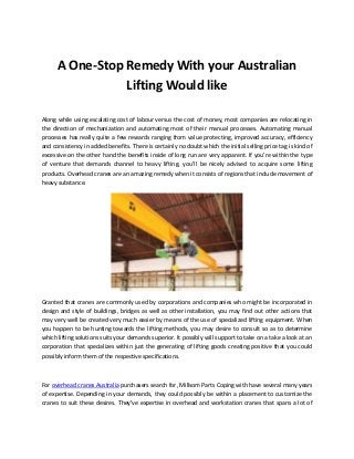 A One-Stop Remedy With your Australian
Lifting Would like
Along while using escalating cost of labour versus the cost of money, most companies are relocating in
the direction of mechanization and automating most of their manual processes. Automating manual
processes has really quite a few rewards ranging from value protecting, improved accuracy, efficiency
and consistency in added benefits. There is certainly no doubt which the initial selling price tag is kind of
excessive on the other hand the benefits inside of long run are very apparent. If you're within the type
of venture that demands channel to heavy lifting, you'll be nicely advised to acquire some lifting
products. Overhead cranes are an amazing remedy when it consists of regions that include movement of
heavy substance.
Granted that cranes are commonly used by corporations and companies who might be incorporated in
design and style of buildings, bridges as well as other installation, you may find out other actions that
may very well be created very much easier by means of the use of specialized lifting equipment. When
you happen to be hunting towards the lifting methods, you may desire to consult so as to determine
which lifting solutions suits your demands superior. It possibly will support to take on a take a look at an
corporation that specializes within just the generating of lifting goods creating positive that you could
possibly inform them of the respective specifications.
For overhead cranes Australia purchasers search for, Millsom Parts Coping with have several many years
of expertise. Depending in your demands, they could possibly be within a placement to customize the
cranes to suit these desires. They've expertise in overhead and workstation cranes that spans a lot of
 