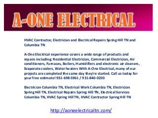 HVAC Contractor, Electrician and Electrical Repairs Spring Hill TN and
Columbia TN
A-One Electrical experience covers a wide range of products and
repairs including: Residential Electrician, Commercial Electrician, Air
conditioners, Furnaces, Boilers, Humidifiers and electronic air cleaners,
Evaporate coolers, Water heaters With A-One Electrical, many of our
projects are completed the same day they're started. Call us today for
your free estimate! 931-698-5961 / 931-840-0203
Electrician Columbia TN, Electrical Work Columbia TN, Electrician
Spring Hill TN, Electrical Repairs Spring Hill TN, Electrical Services
Columbia TN, HVAC Spring Hill TN, HVAC Contractor Spring Hill TN
http://aoneelectricaltn.com/
 
