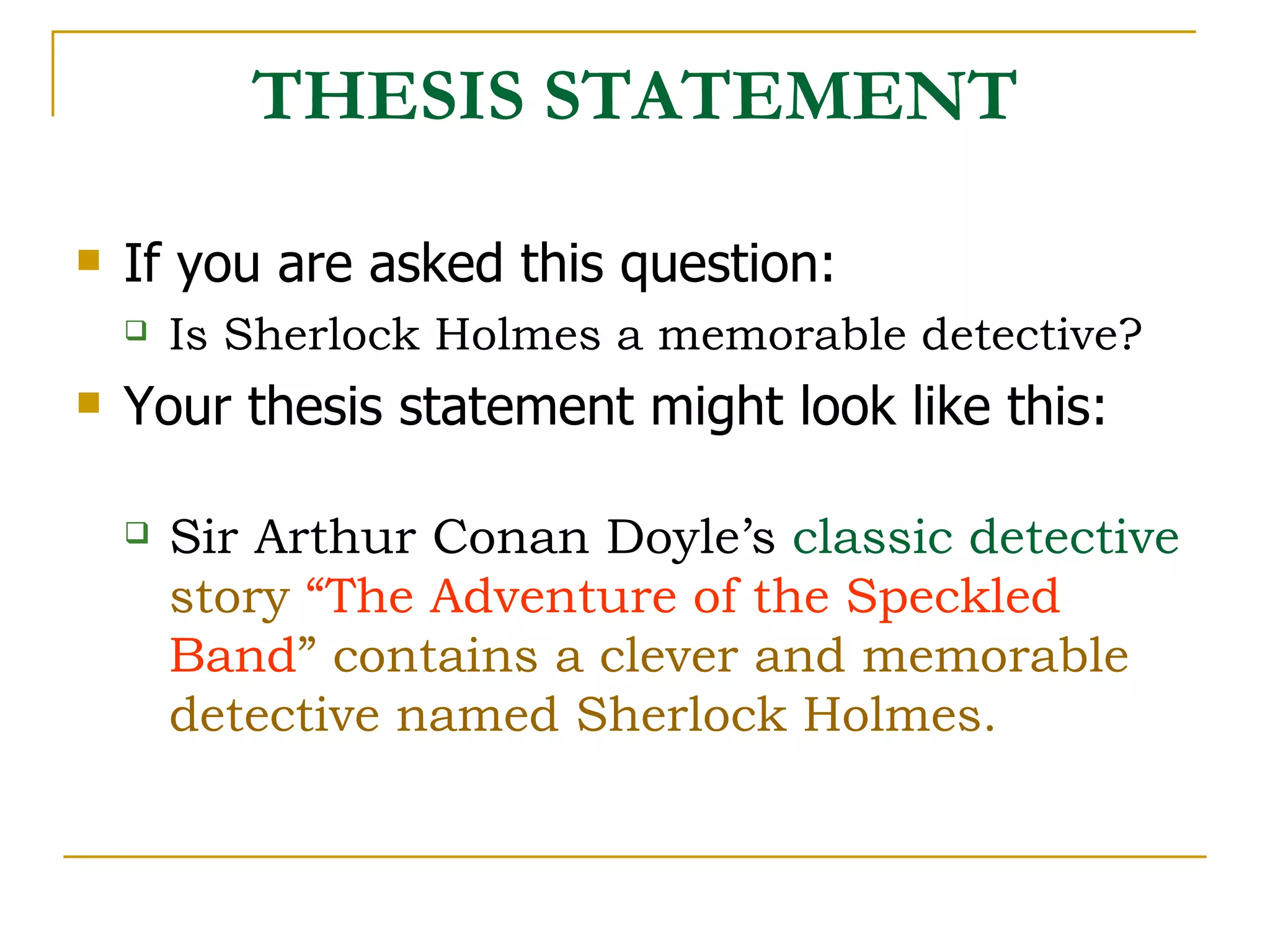 THESIS STATEMENT If you are asked this question: Is Sherlock Holmes a memorable detective? Your thesis statement might look like this: Sir Arthur Conan Doyle’s   classic detective  story  “The Adventure of the Speckled Band ” contains a clever and memorable detective named Sherlock Holmes. 