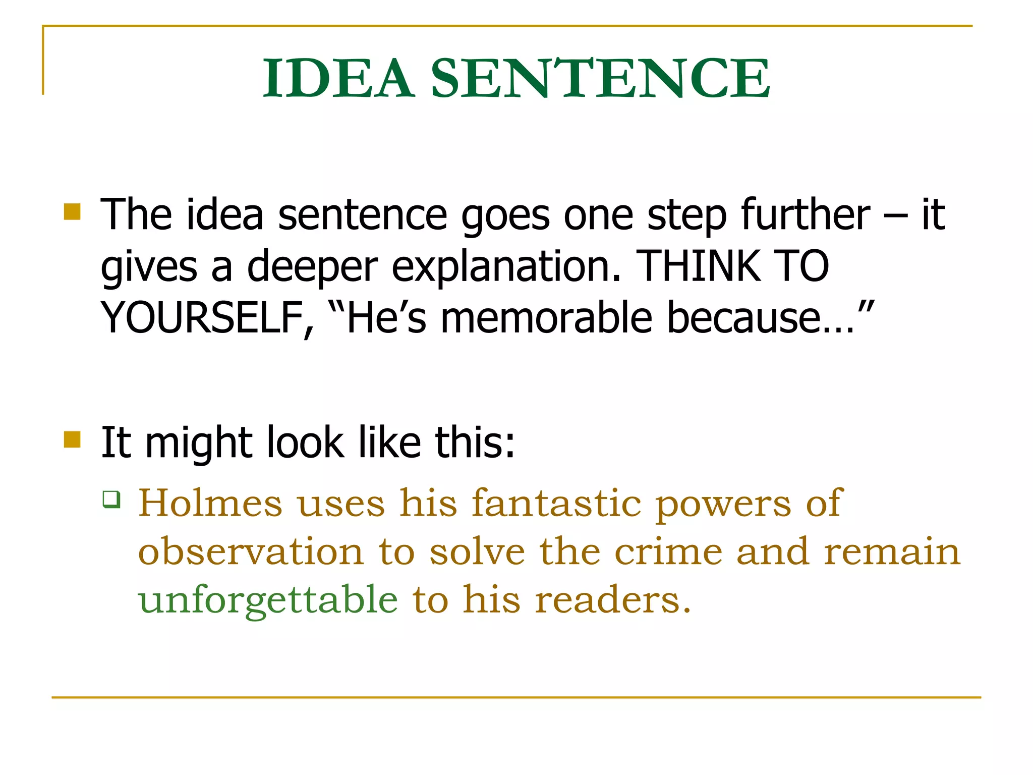 IDEA SENTENCE The idea sentence goes one step further – it gives a deeper explanation. THINK TO YOURSELF, “He’s memorable because…” It might look like this: Holmes uses his fantastic powers of observation to solve the crime and remain  unforgettable  to his readers.   