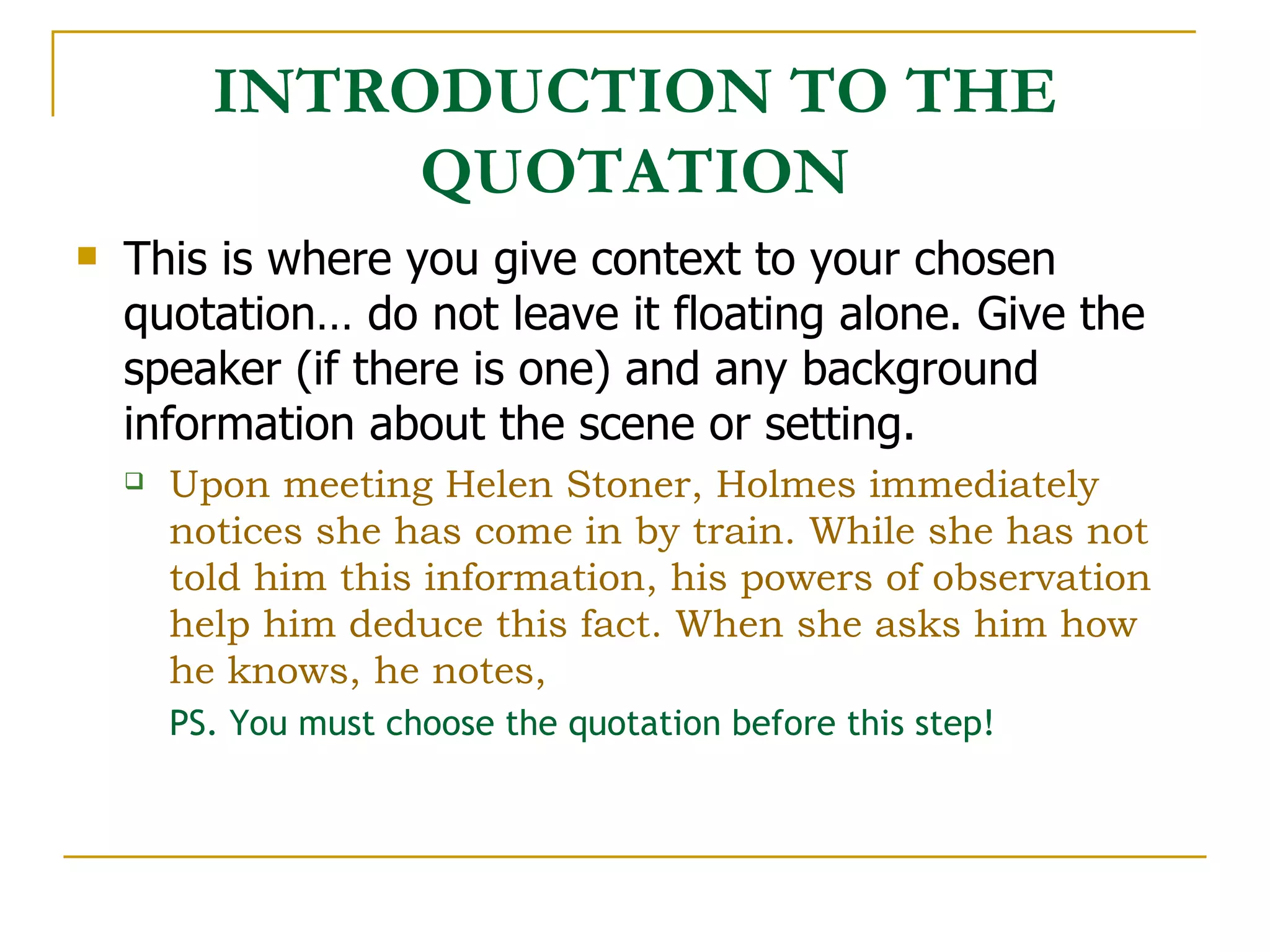 INTRODUCTION TO THE QUOTATION This is where you give context to your chosen quotation… do not leave it floating alone. Give the speaker (if there is one) and any background information about the scene or setting.  Upon meeting Helen Stoner, Holmes immediately notices she has come in by train. While she has not told him this information, his powers of observation help him deduce this fact. When she asks him how he knows, he notes, PS. You must choose the quotation before this step! 