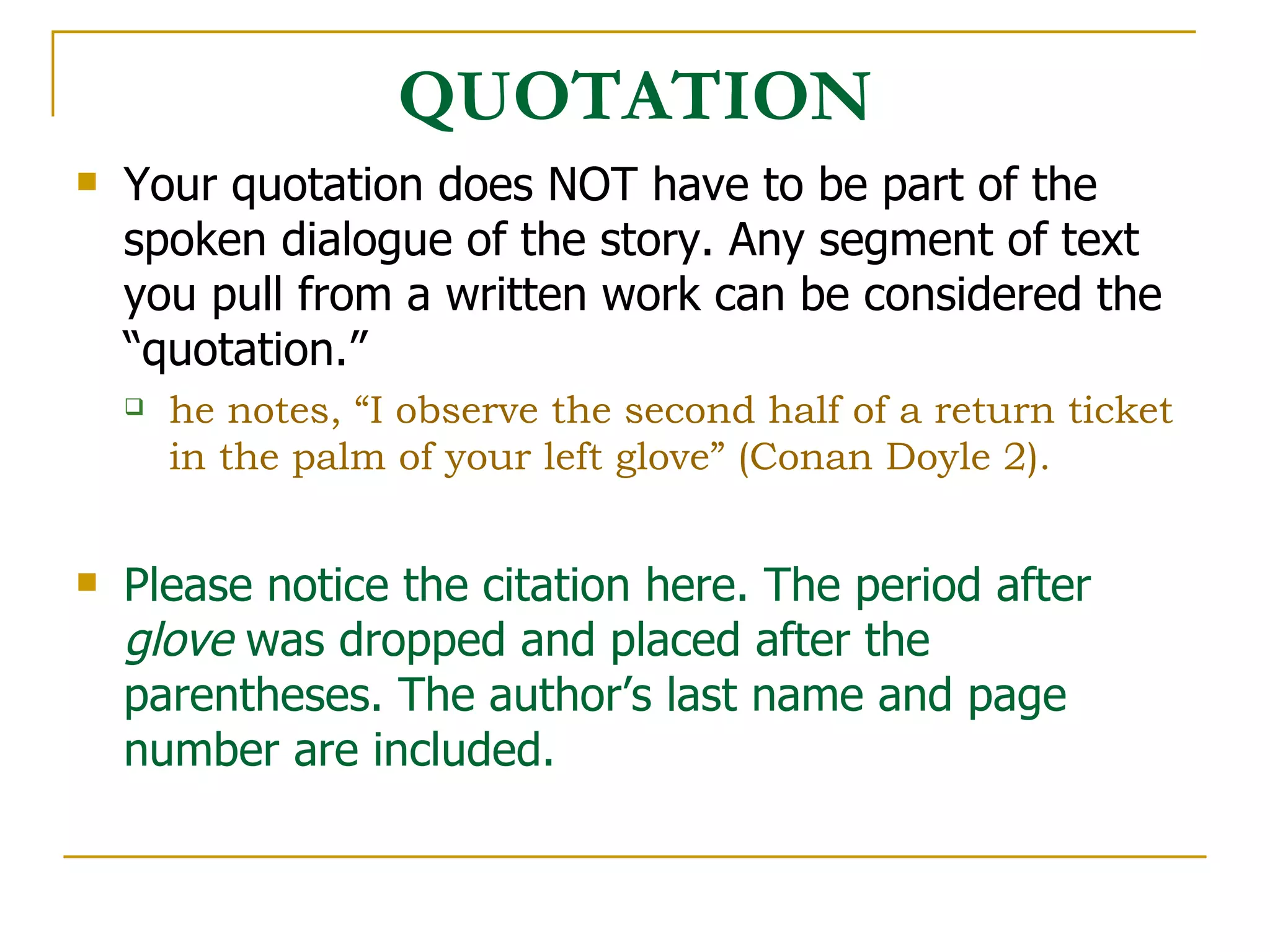 QUOTATION Your quotation does NOT have to be part of the spoken dialogue of the story. Any segment of text you pull from a written work can be considered the “quotation.” he notes, “I observe the second half of a return ticket in the palm of your left glove” (Conan Doyle 2). Please notice the citation here. The period after  glove  was dropped and placed after the parentheses. The author’s last name and page number are included. 