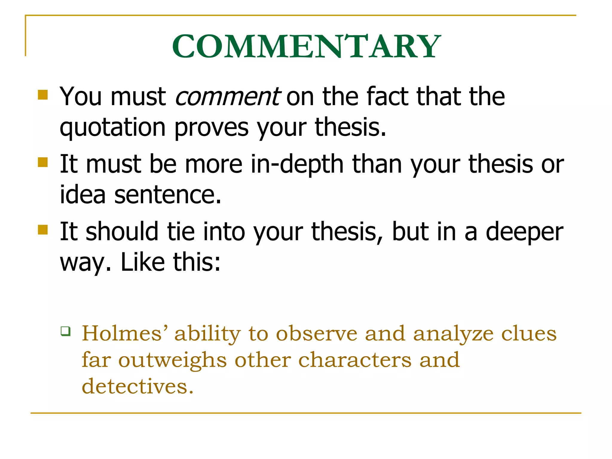 COMMENTARY You must  comment  on the fact that the quotation proves your thesis.  It must be more in-depth than your thesis or idea sentence. It should tie into your thesis, but in a deeper way. Like this: Holmes’ ability to observe and analyze clues far outweighs other characters and detectives.  