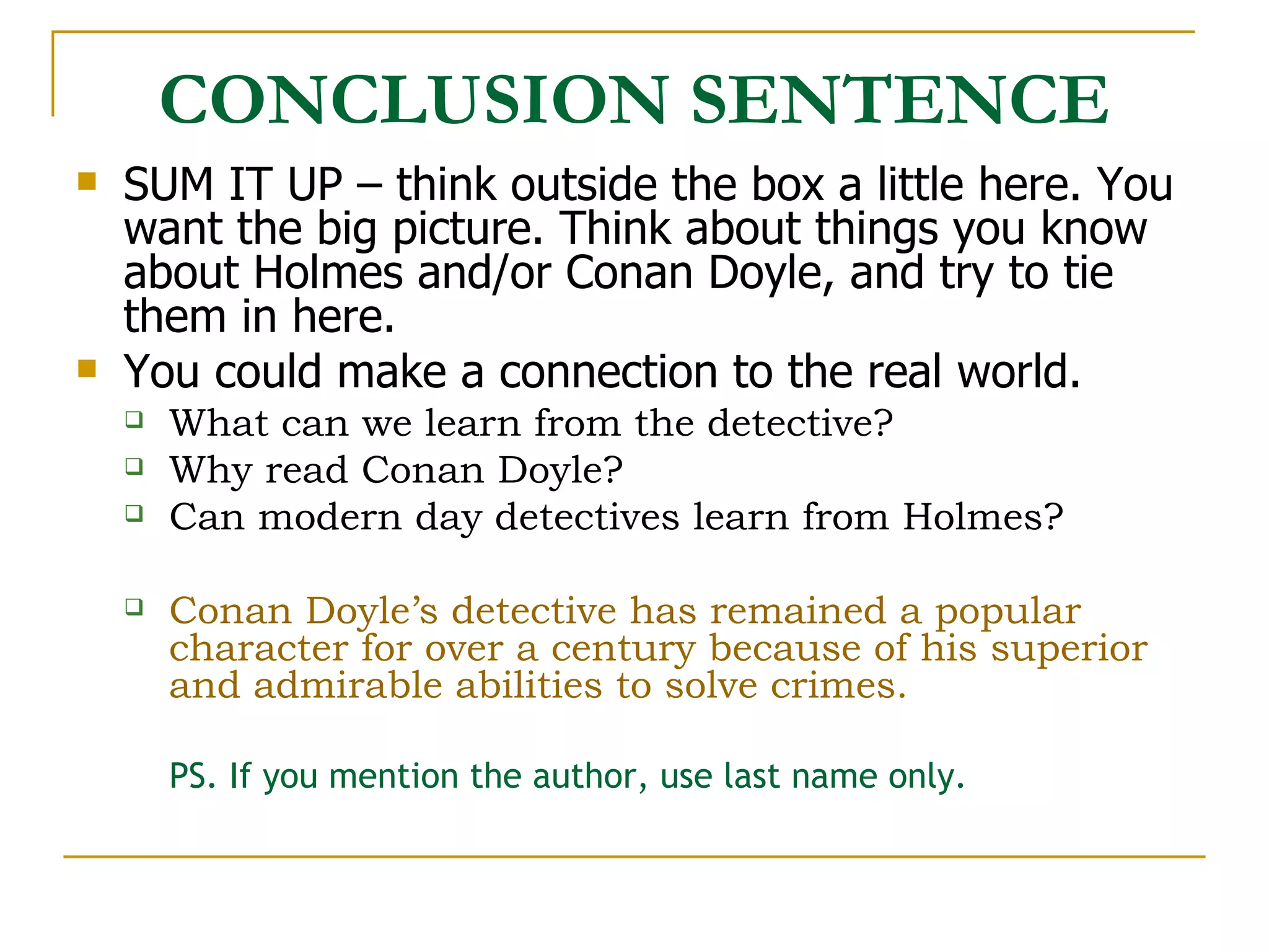 CONCLUSION SENTENCE SUM IT UP – think outside the box a little here. You want the big picture. Think about things you know about Holmes and/or Conan Doyle, and try to tie them in here. You could make a connection to the real world.  What can we learn from the detective?  Why read Conan Doyle?  Can modern day detectives learn from Holmes? Conan Doyle’s detective has remained a popular character for over a century because of his superior and admirable abilities to solve crimes.  PS. If you mention the author, use last name only. 
