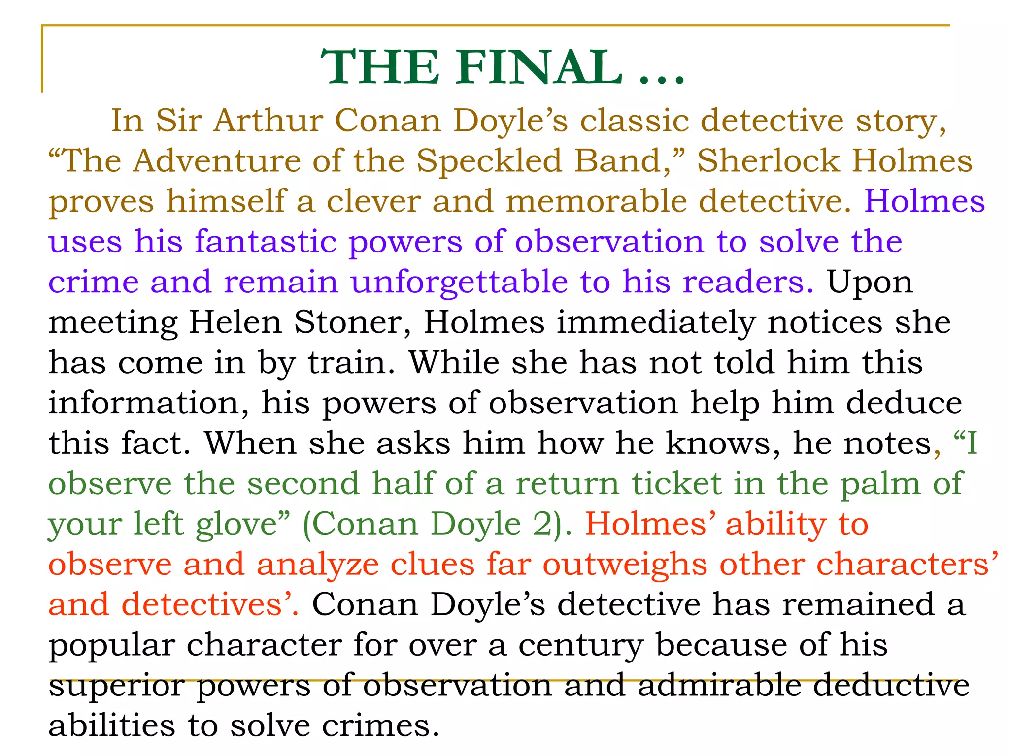 In Sir Arthur Conan Doyle’s classic detective story, “The Adventure of the Speckled Band,” Sherlock Holmes proves himself a clever and memorable detective.  Holmes uses his fantastic powers of observation to solve the crime and remain unforgettable to his readers.   Upon meeting Helen Stoner, Holmes immediately notices she has come in by train. While she has not told him this information, his powers of observation help him deduce this fact. When she asks him how he knows, he notes ,  “I observe the second half of a return ticket in the palm of your left glove” (Conan Doyle 2).   Holmes’ ability to observe and analyze clues far outweighs other characters’ and detectives’.   Conan Doyle’s detective has remained a popular character for over a century because of his superior powers of observation and admirable deductive abilities to solve crimes.  THE FINAL … 