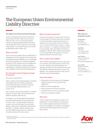Risk. Reinsurance. Human Resources.
Aon Risk Solutions
Environmental
The European Union Environmental
Liability Directive
We’re here to
empower results
United States:
John Welter
+1.832.476.5730
John.welter@aon.com
Asia Pacific:
Cami Mok
+1.61.(2).9253.8297
Cami.mok@aon.com
Latin America:
Veronica W. Benzinger
+1.561.253.2514
Veronica.benzinger@aon.com
U.K., Europe,
Middle East & Africa:
Simon Johnson
+44.(0)20.7086.3710
simon.johnson@aon.co.uk
aon.com
The High Cost of Environmental Damage
A recent investigation by the French government
examined two incidents. When they occurred in
1996 and 1997, the cost of the environmental
cleanup was approximately $67,000 and $16,000
USD respectively. If those incidents occurred today,
under the ELD, it is estimated that the costs would
be $636,000 and $6.4 million USD.1
What is the ELD?
The Environmental Liability Directive (2004/35/EC) is
a legislative act of the European Union creating new
and significant potential liabilities for costs, damages
and losses for operators and companies regulated
by the ELD. All EU members have now adopted the
ELD into their national laws, making compliance
unavoidable for companies operating in EU member
states regardless of where they are headquartered.
Are General Insurance Programs Enough
for the ELD?
The answer is typically “No”.
Unless a specific environmental program is designed
and implemented with intended coverage for
environmental damage and written to respond
to the national law implementation in the
country of risk.
Even companies with existing programs or standard
pollution insurance might not be covered for the
liabilities stipulated under the ELD.
According to a recent International Underwriting
Association report entitled “Environmental Risks:
insured or not?”, “The gap between traditional
insurance cover and the range of environmental
liability…has become uncomfortably wide and will
get wider.” In addition, different member states
can have different requirements for compliance,
including compulsory financial security.
Why is Insurance Important?
Financial security plays an important role in the ELD.
Currently, eight EU member states have committed
to imposing mandatory financial requirements on
operators, and more member states are expected
to join. In these member states, insurance – among
other instruments – is accepted as financial security.
In some member states, the adoption of the ELD is
backdated to April 30, 2007, and this should operate
as the assumed date for the purpose of insurance
retroactive dates for all member states.
Who is under Strict Liability?
The ELD affects all organizations with any operations
in EU member states and European Economic Area
countries. However, only those operations and
operators described in Annex III of the ELD are under
strict liability and will feel the full force of all of the
liabilities, costs, damages and losses under the ELD.
All others have fault-based liability.
Annex III includes:
•	 All operations licensed under the EU Integrated
Pollution Prevention and Control Directive
(2008/1/EC)
•	 Waste and waste management
•	 Mining, quarries and extractive industries
•	 Operations with consents to discharge to water
•	 Transport of hazardous materials
Who Pays?
The ELD supports the regulatory principle of “the
polluter pays.” Annex III operators and operations
must meet the legislative mandates of the ELD to
prevent and mitigate the consequences of pollution
and environmental damage that may result from
their activities.
1
	Environmental Liability Directive and Methods of Equivalency. Institute of Sustainable Development - Department of Economics, Evaluation  Integration.
Volume 19. April 2010
 