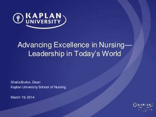 Advancing Excellence in Nursing—
Leadership in Today’s World
Sheila Burke, Dean
Kaplan University School of Nursing
March 19, 2014
 