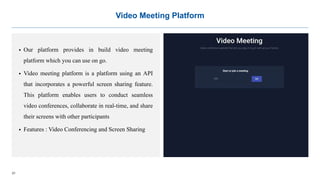 21
Video Meeting Platform
 Our platform provides in build video meeting
platform which you can use on go.
 Video meeting platform is a platform using an API
that incorporates a powerful screen sharing feature.
This platform enables users to conduct seamless
video conferences, collaborate in real-time, and share
their screens with other participants
 Features : Video Conferencing and Screen Sharing
 