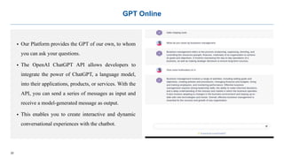 22
GPT Online
 Our Platform provides the GPT of our own, to whom
you can ask your questions.
 The OpenAI ChatGPT API allows developers to
integrate the power of ChatGPT, a language model,
into their applications, products, or services. With the
API, you can send a series of messages as input and
receive a model-generated message as output.
 This enables you to create interactive and dynamic
conversational experiences with the chatbot.
 