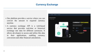 23
Currency Exchange
 Our platform provides a service where you can
convert the amount to required currency
anytime.
 A currency exchange API is a web-based
service that provides real-time or historical
exchange rate data for different currencies. It
allows developers to access and utilize this data
in their applications, enabling currency
conversion and other financial calculations.
 