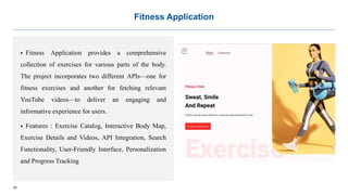 24
Fitness Application
 Fitness Application provides a comprehensive
collection of exercises for various parts of the body.
The project incorporates two different APIs—one for
fitness exercises and another for fetching relevant
YouTube videos—to deliver an engaging and
informative experience for users.
 Features : Exercise Catalog, Interactive Body Map,
Exercise Details and Videos, API Integration, Search
Functionality, User-Friendly Interface, Personalization
and Progress Tracking
 