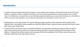 5
Introduction
 A platform that has already statistically compared various options and comprises of the perfect tools for the job being
handled. A platform which is capable of hosting several tools and recommends them when prompted with a related
issue. And furthermore, to ensure that every individual using this platform gets a personalized experience, this platform
will be an open-source platform, one on which any developer can contribute to create a new tool.
 Helping.tools is a one-stop solution for anyone looking to access quality services tailored to their specific needs.
Helping Tools is the platform where people can check the different tools, customize them and play with them to solve
their issue as per requirement.
 If required tool is not found, users can send the request or can pass the issue they are facing, so that our team or
open-source community can work on it to get the solution pushed on the main production environment of the
platform. Helping Tools will be an open-source project which will be available on the GitHub, but will have some
restriction with how much code they can access.
 