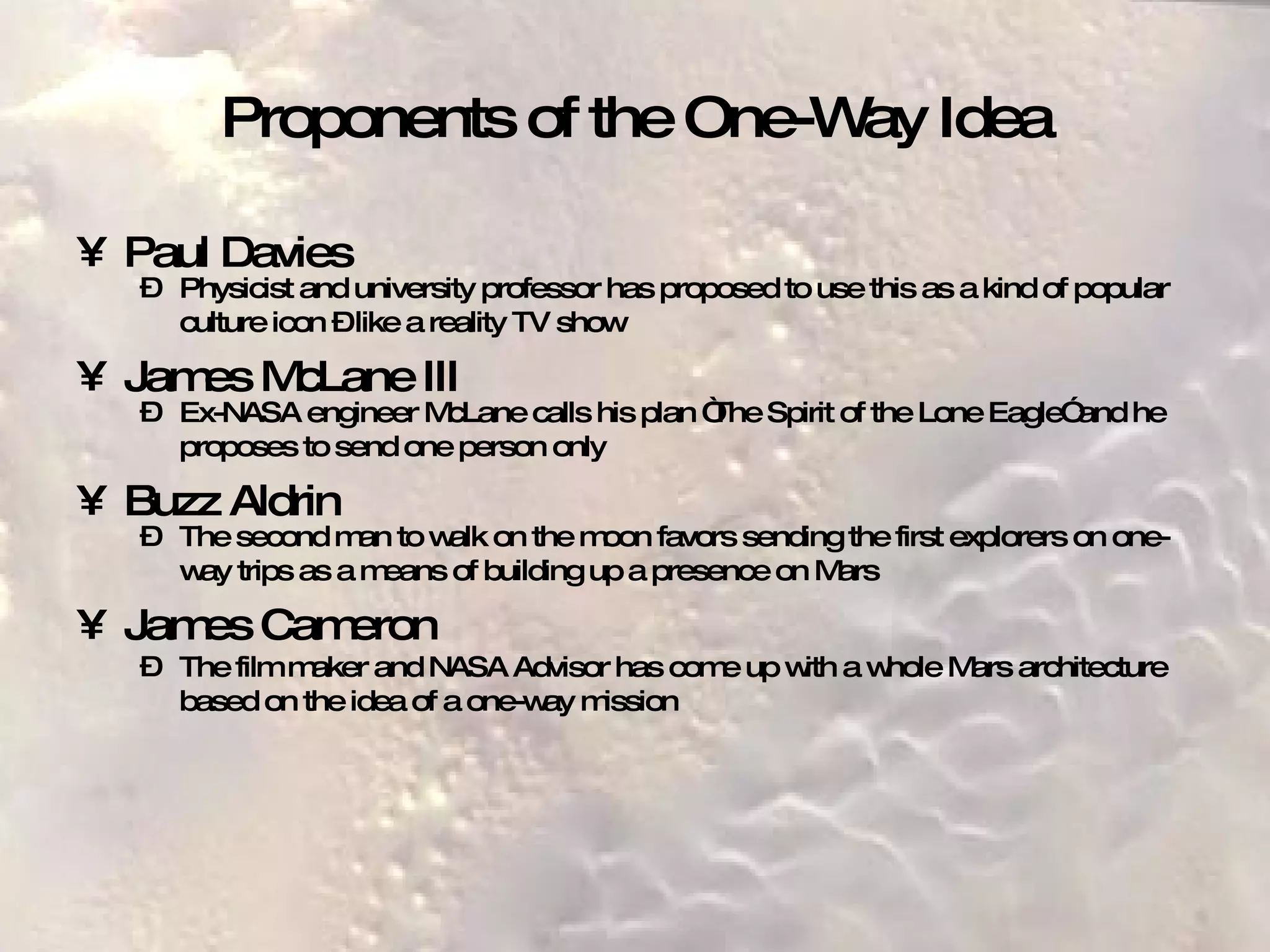 Proponents of the One-Way Idea Paul Davies Physicist and university professor has proposed to use this as a kind of popular culture icon – like a reality TV show   James McLane III Ex-NASA engineer McLane calls his plan “The Spirit of the Lone Eagle” and he proposes to send one person only   Buzz Aldrin The second man to walk on the moon favors sending the first explorers on one-way trips as a means of building up a presence on Mars   James Cameron The film maker and NASA Advisor has come up with a whole Mars architecture based on the idea of a one-way mission   