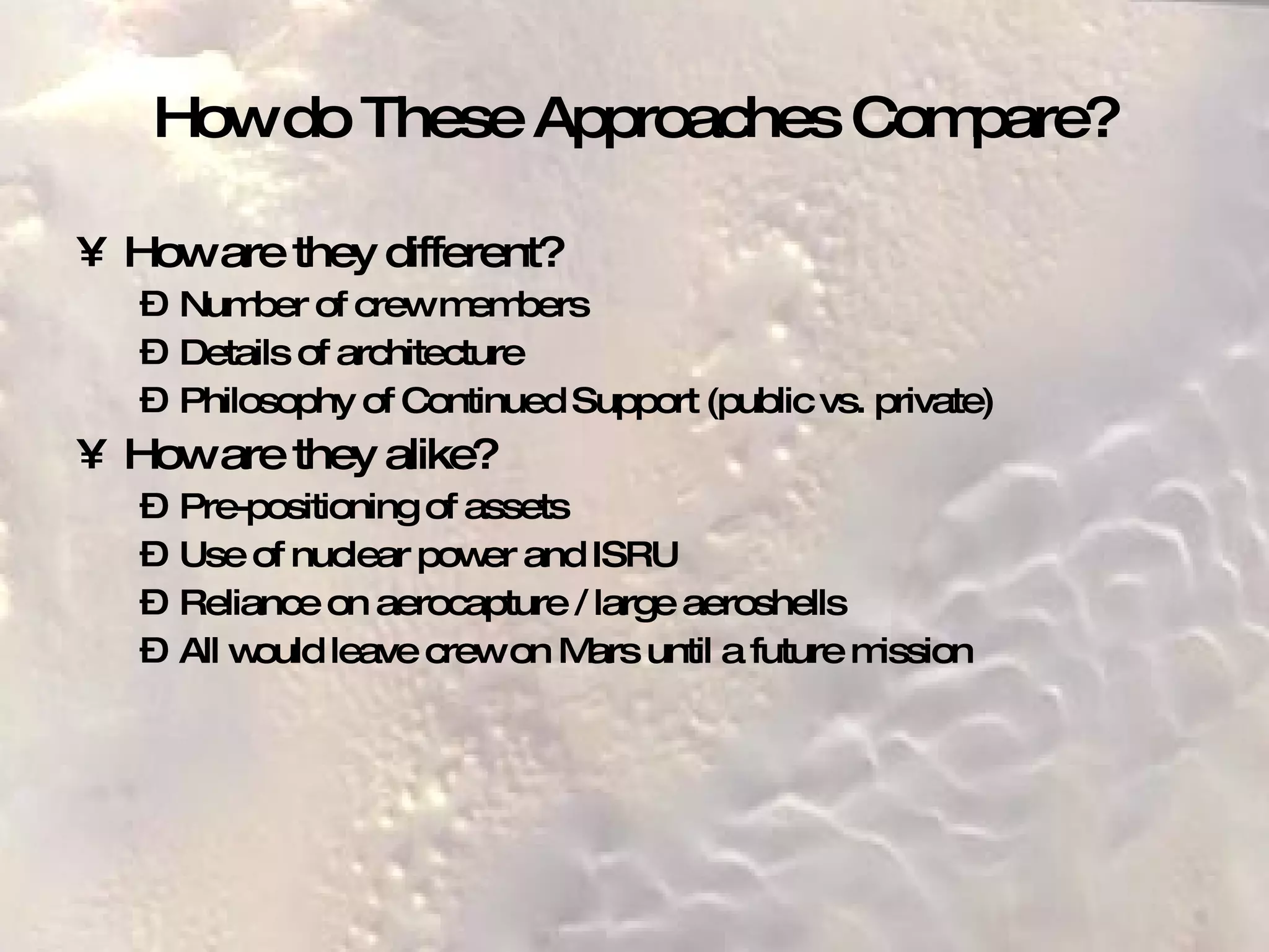 How do These Approaches Compare? How are they different? Number of crew members Details of architecture Philosophy of Continued Support (public vs. private) How are they alike? Pre-positioning of assets Use of nuclear power and ISRU Reliance on aerocapture / large aeroshells All would leave crew on Mars until a future mission 
