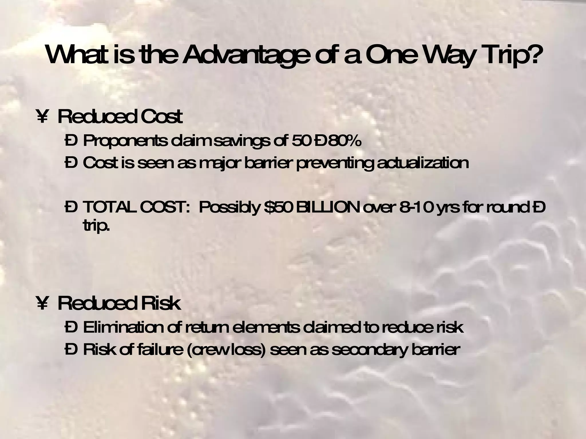 What is the Advantage of a One Way Trip? Reduced Cost Proponents claim savings of 50 – 80% Cost is seen as major barrier preventing actualization TOTAL COST:  Possibly $50 BILLION over 8-10 yrs for round –trip. Reduced Risk Elimination of return elements claimed to reduce risk  Risk of failure (crew loss) seen as secondary barrier 