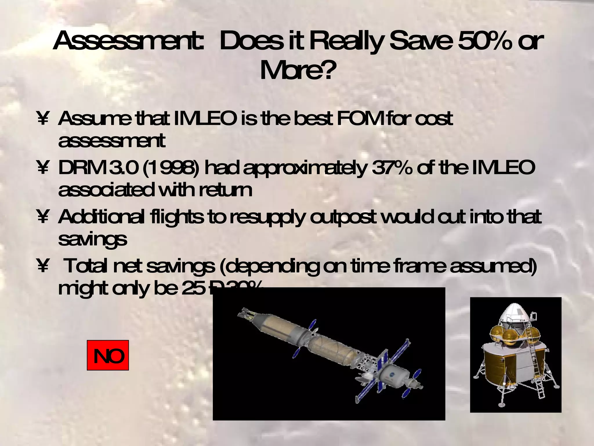 Assessment:  Does it Really Save 50% or More? Assume that IMLEO is the best FOM for cost assessment DRM 3.0 (1998) had approximately 37% of the IMLEO associated with return Additional flights to resupply outpost would cut into that savings Total net savings (depending on time frame assumed) might only be 25 – 30% NO 