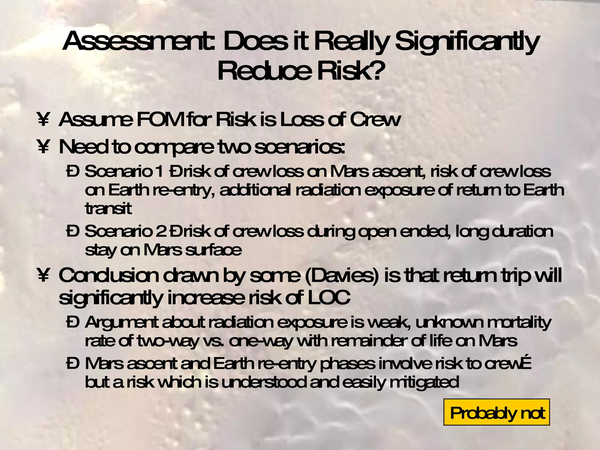 Assessment: Does it Really Significantly Reduce Risk? Assume FOM for Risk is Loss of Crew Need to compare two scenarios: Scenario 1 – risk of crew loss on Mars ascent, risk of crew loss on Earth re-entry, additional radiation exposure of return to Earth transit Scenario 2 – risk of crew loss during open ended, long duration stay on Mars surface Conclusion drawn by some (Davies) is that return trip will significantly increase risk of LOC Argument about radiation exposure is weak, unknown mortality rate of two-way vs. one-way with remainder of life on Mars Mars ascent and Earth re-entry phases involve risk to crew… but a risk which is understood and easily mitigated Probably not 