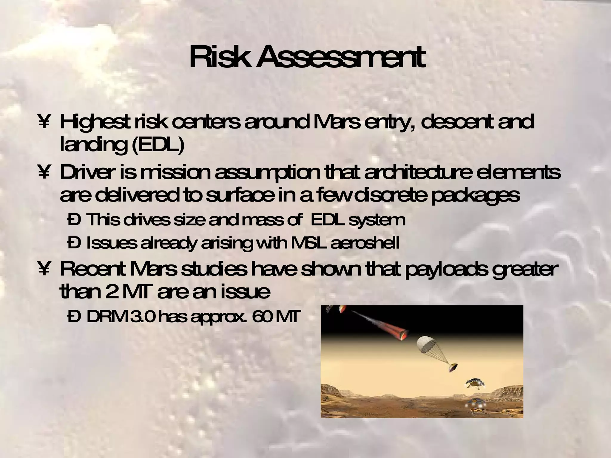 Risk Assessment Highest risk centers around Mars entry, descent and landing (EDL) Driver is mission assumption that architecture elements are delivered to surface in a few discrete packages This drives size and mass of  EDL system Issues already arising with MSL aeroshell Recent Mars studies have shown that payloads greater than 2 MT are an issue DRM 3.0 has approx. 60 MT 
