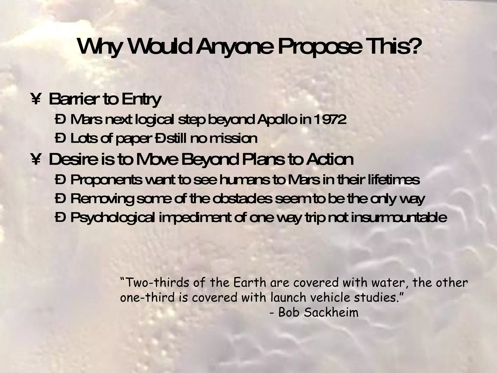 Why Would Anyone Propose This? Barrier to Entry Mars next logical step beyond Apollo in 1972 Lots of paper – still no mission Desire is to Move Beyond Plans to Action Proponents want to see humans to Mars in their lifetimes Removing some of the obstacles seem to be the only way Psychological impediment of one way trip not insurmountable “ Two-thirds of the Earth are covered with water, the other one-third is covered with launch vehicle studies.” - Bob Sackheim 