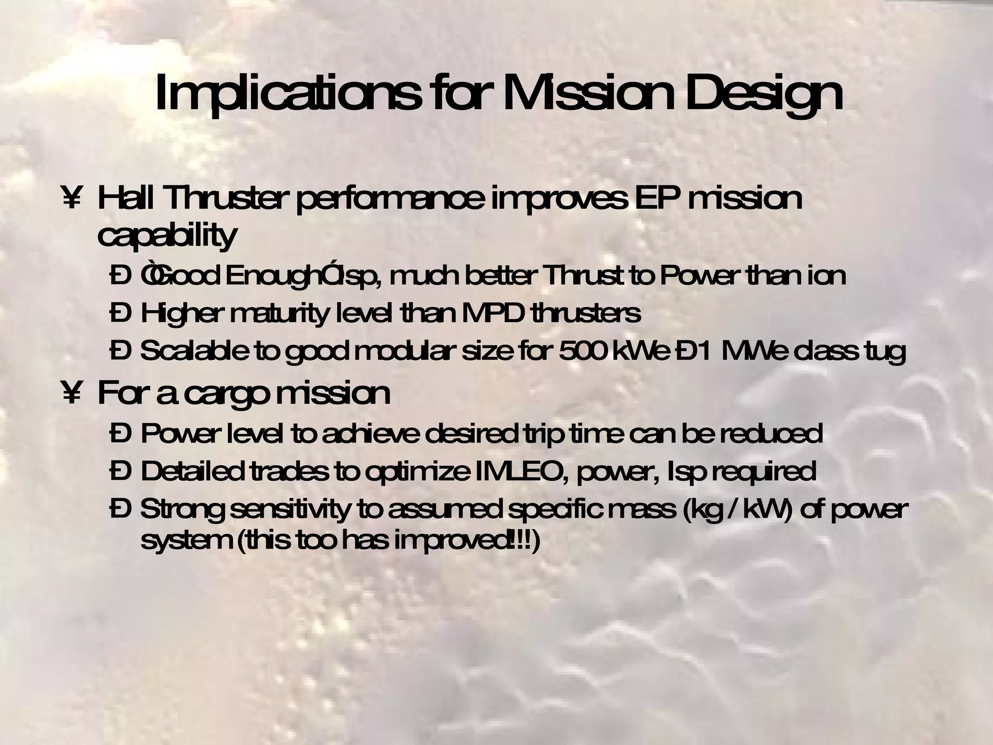 Implications for Mission Design Hall Thruster performance improves EP mission capability “ Good Enough” Isp, much better Thrust to Power than ion Higher maturity level than MPD thrusters Scalable to good modular size for 500 kWe – 1 MWe class tug For a cargo mission Power level to achieve desired trip time can be reduced Detailed trades to optimize IMLEO, power, Isp required Strong sensitivity to assumed specific mass (kg / kW) of power system (this too has improved!!!) 