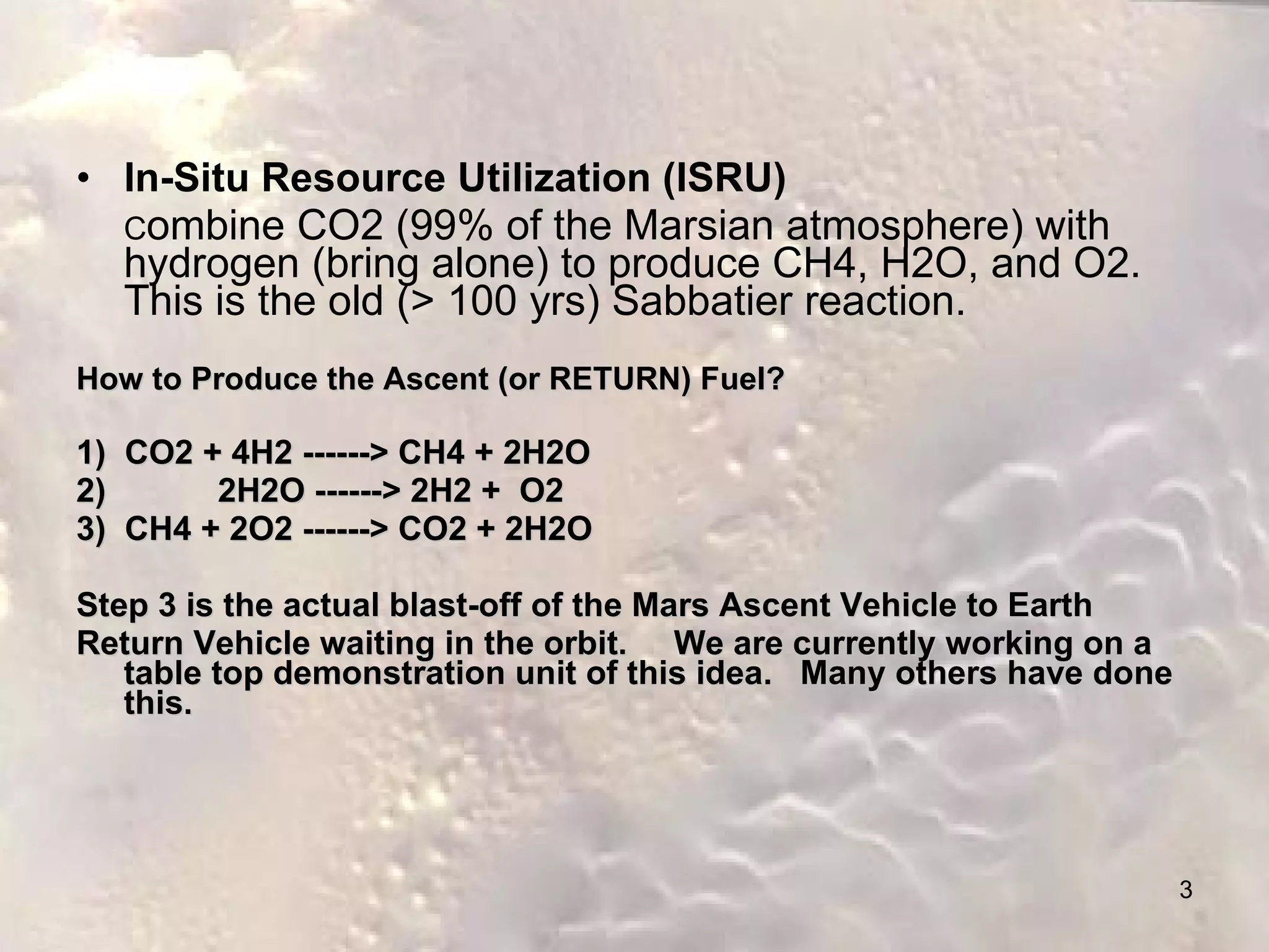 In-Situ Resource Utilization (ISRU) C ombine CO2 (99% of the Marsian atmosphere) with hydrogen (bring alone) to produce CH4, H2O, and O2.  This is the old (> 100 yrs) Sabbatier reaction. How to Produce the Ascent (or RETURN) Fuel?   1)  CO2 + 4H2 ------> CH4 + 2H2O 2)  2H2O ------> 2H2 +  O2 3)  CH4 + 2O2 ------> CO2 + 2H2O Step 3 is the actual blast-off of the Mars Ascent Vehicle to Earth  Return Vehicle waiting in the orbit.  We are currently working on a table top demonstration unit of this idea.  Many others have done this. 