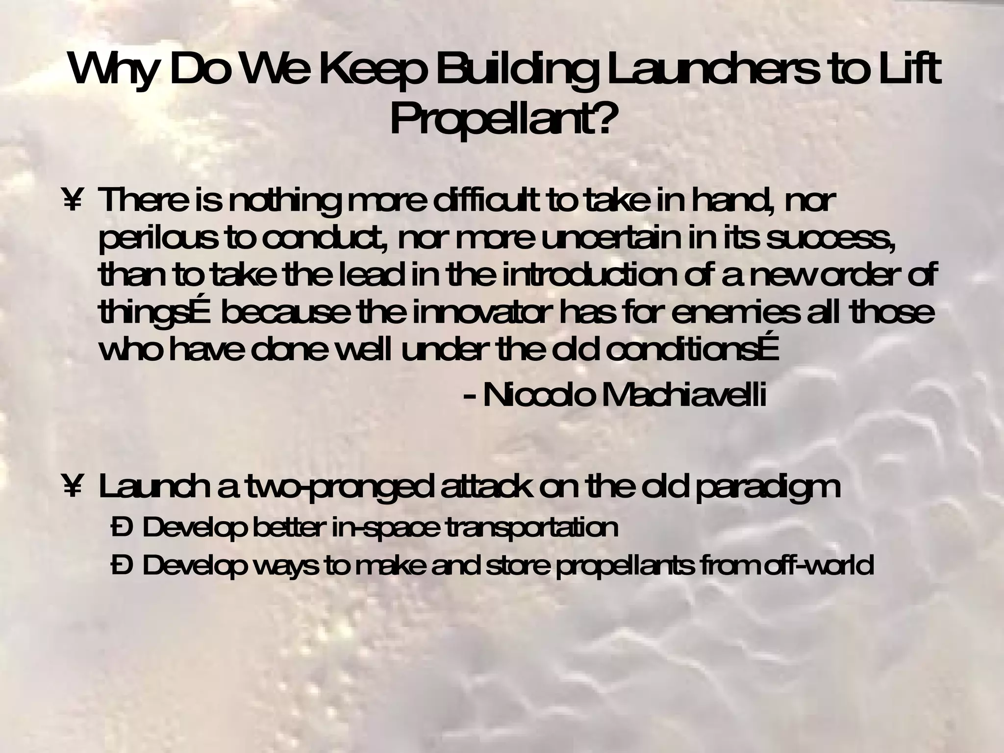 Why Do We Keep Building Launchers to Lift Propellant? There is nothing more difficult to take in hand, nor perilous to conduct, nor more uncertain in its success, than to take the lead in the introduction of a new order of things…because the innovator has for enemies all those who have done well under the old conditions… - Niccolo Machiavelli Launch a two-pronged attack on the old paradigm Develop better in-space transportation Develop ways to make and store propellants from off-world 