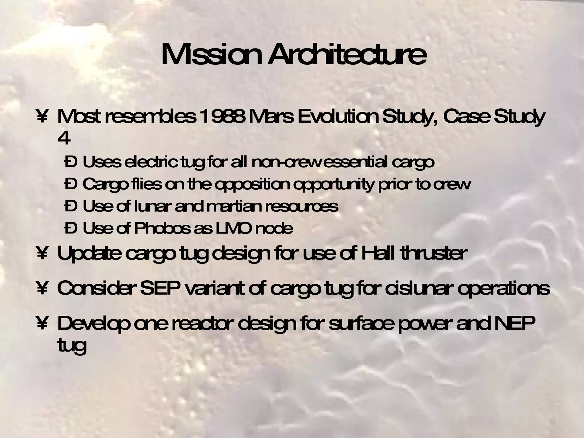 Mission Architecture Most resembles 1988 Mars Evolution Study, Case Study 4 Uses electric tug for all non-crew essential cargo Cargo flies on the opposition opportunity prior to crew Use of lunar and martian resources Use of Phobos as LMO node  Update cargo tug design for use of Hall thruster Consider SEP variant of cargo tug for cislunar operations Develop one reactor design for surface power and NEP tug 