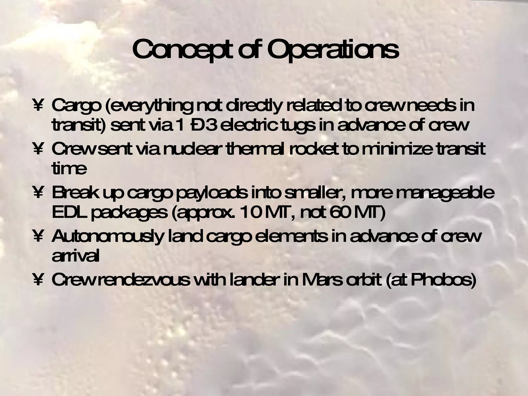 Concept of Operations Cargo (everything not directly related to crew needs in transit) sent via 1 – 3 electric tugs in advance of crew Crew sent via nuclear thermal rocket to minimize transit time Break up cargo payloads into smaller, more manageable EDL packages (approx. 10 MT, not 60 MT) Autonomously land cargo elements in advance of crew arrival Crew rendezvous with lander in Mars orbit (at Phobos) 
