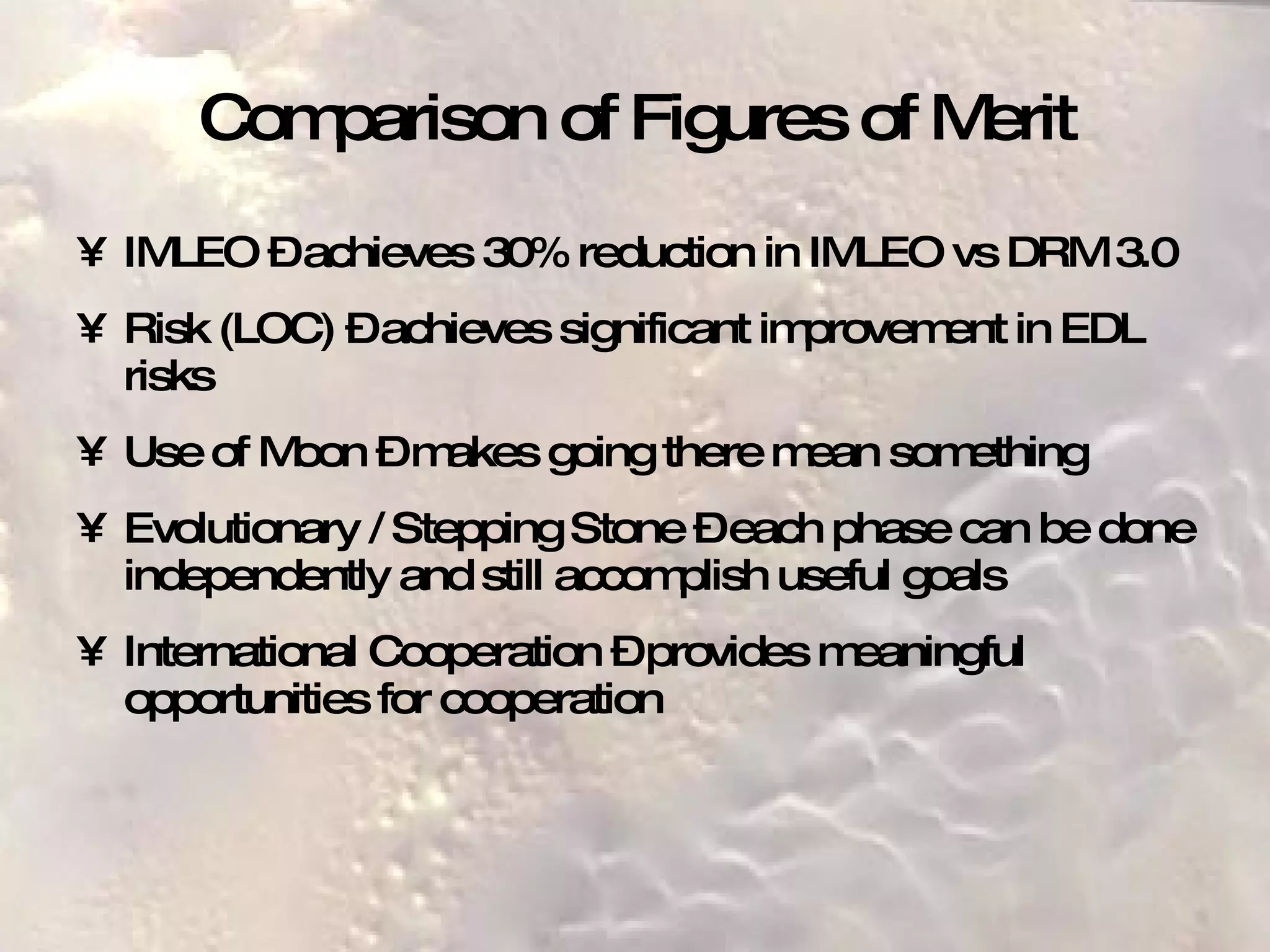 Comparison of Figures of Merit IMLEO – achieves 30% reduction in IMLEO vs DRM 3.0 Risk (LOC) – achieves significant improvement in EDL risks Use of Moon – makes going there mean something Evolutionary / Stepping Stone – each phase can be done independently and still accomplish useful goals International Cooperation – provides meaningful opportunities for cooperation 