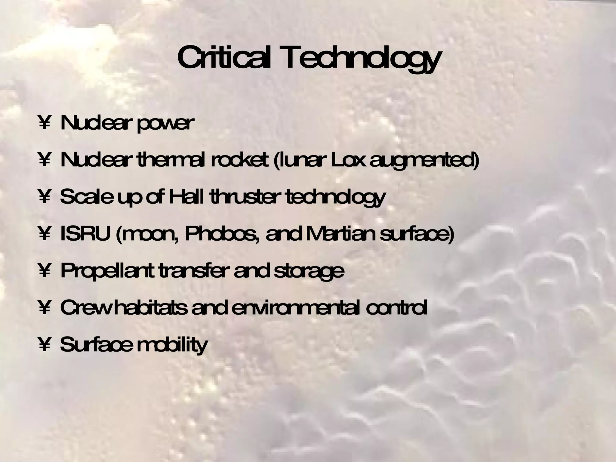 Critical Technology Nuclear power Nuclear thermal rocket (lunar Lox augmented) Scale up of Hall thruster technology ISRU (moon, Phobos, and Martian surface) Propellant transfer and storage Crew habitats and environmental control Surface mobility 