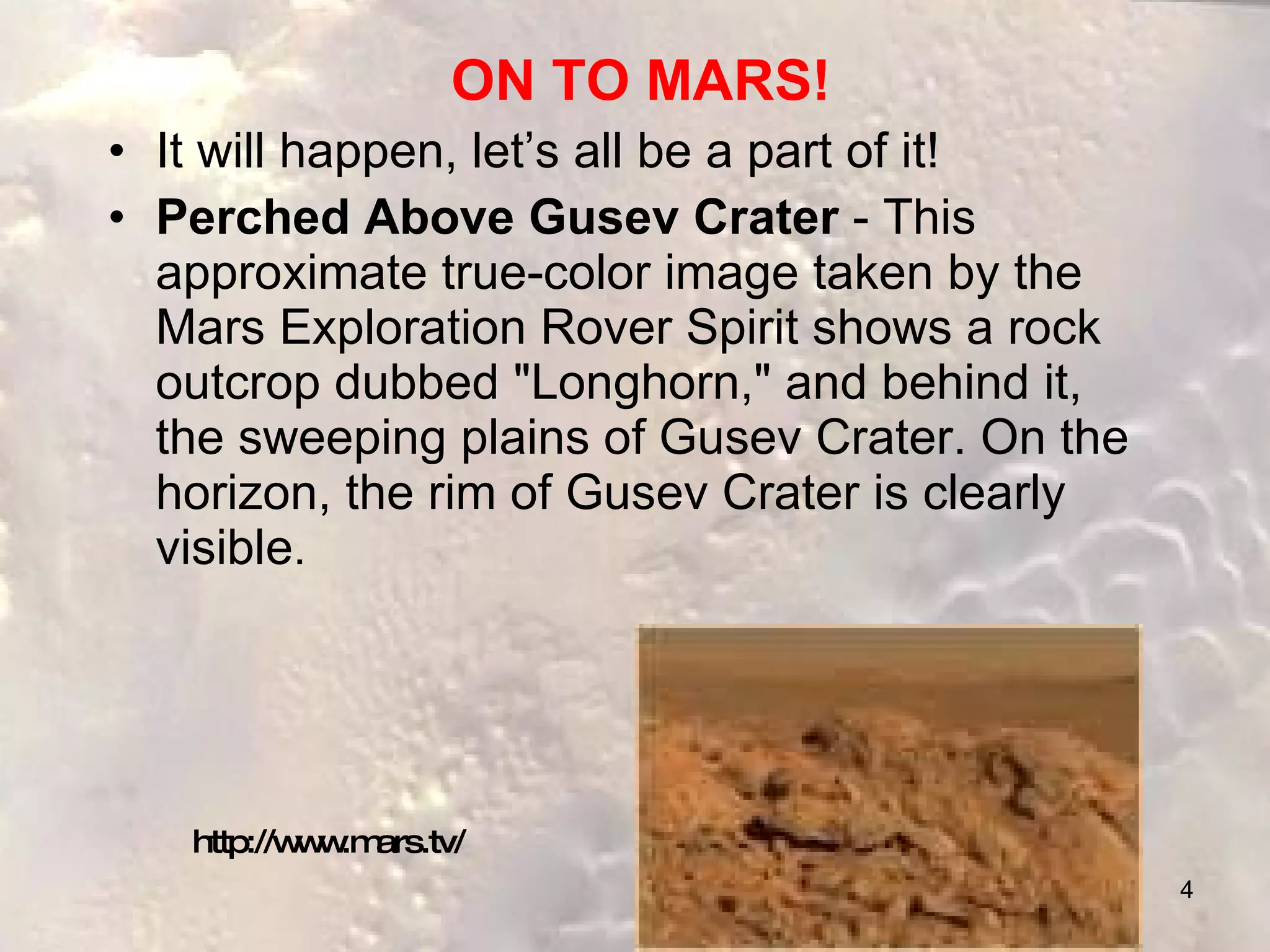 ON TO MARS! It will happen, let’s all be a part of it! Perched Above Gusev Crater  - This approximate true-color image taken by the Mars Exploration Rover Spirit shows a rock outcrop dubbed "Longhorn," and behind it, the sweeping plains of Gusev Crater. On the horizon, the rim of Gusev Crater is clearly visible .  http://www.mars.tv/ 