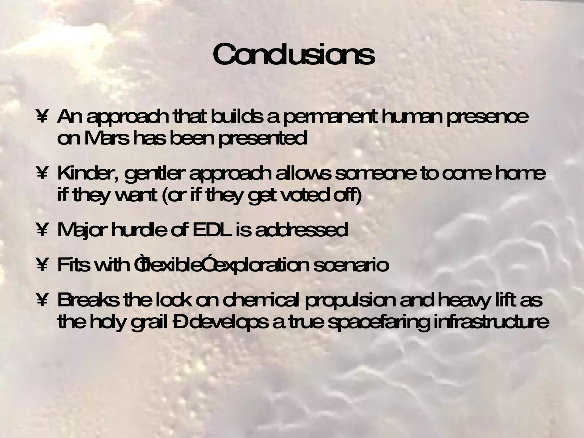Conclusions An approach that builds a permanent human presence on Mars has been presented Kinder, gentler approach allows someone to come home if they want (or if they get voted off) Major hurdle of EDL is addressed Fits with “flexible” exploration scenario Breaks the lock on chemical propulsion and heavy lift as the holy grail – develops a true spacefaring infrastructure 