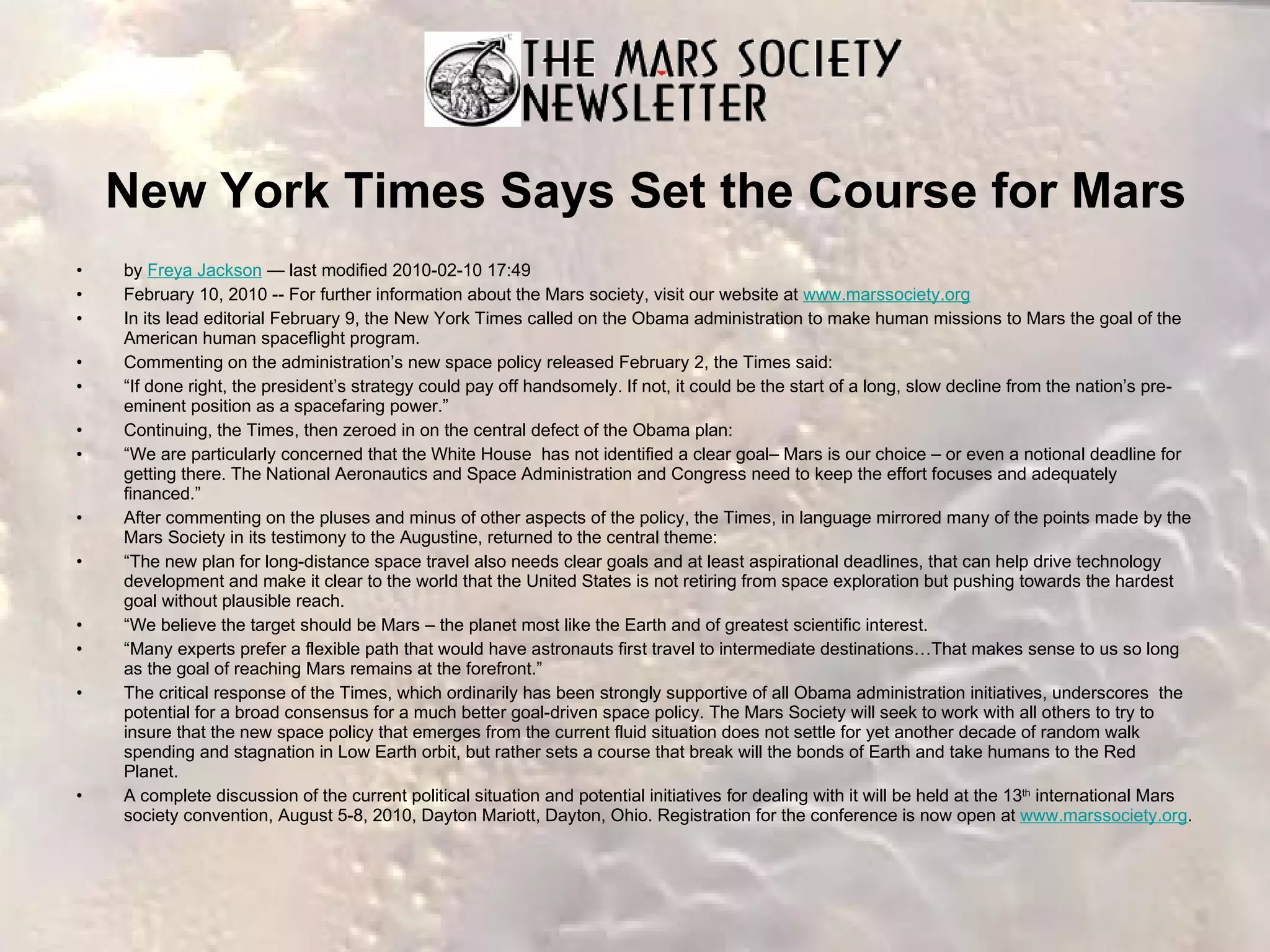 New York Times Says Set the Course for Mars by  Freya Jackson  — last modified 2010-02-10 17:49  February 10, 2010 -- For further information about the Mars society, visit our website at  www.marssociety.org   In its lead editorial February 9, the New York Times called on the Obama administration to make human missions to Mars the goal of the American human spaceflight program. Commenting on the administration’s new space policy released February 2, the Times said: “ If done right, the president’s strategy could pay off handsomely. If not, it could be the start of a long, slow decline from the nation’s pre-eminent position as a spacefaring power.” Continuing, the Times, then zeroed in on the central defect of the Obama plan: “ We are particularly concerned that the White House  has not identified a clear goal– Mars is our choice – or even a notional deadline for getting there. The National Aeronautics and Space Administration and Congress need to keep the effort focuses and adequately financed.” After commenting on the pluses and minus of other aspects of the policy, the Times, in language mirrored many of the points made by the Mars Society in its testimony to the Augustine, returned to the central theme: “ The new plan for long-distance space travel also needs clear goals and at least aspirational deadlines, that can help drive technology development and make it clear to the world that the United States is not retiring from space exploration but pushing towards the hardest goal without plausible reach. “ We believe the target should be Mars – the planet most like the Earth and of greatest scientific interest. “ Many experts prefer a flexible path that would have astronauts first travel to intermediate destinations…That makes sense to us so long as the goal of reaching Mars remains at the forefront.” The critical response of the Times, which ordinarily has been strongly supportive of all Obama administration initiatives, underscores  the potential for a broad consensus for a much better goal-driven space policy. The Mars Society will seek to work with all others to try to insure that the new space policy that emerges from the current fluid situation does not settle for yet another decade of random walk spending and stagnation in Low Earth orbit, but rather sets a course that break will the bonds of Earth and take humans to the Red Planet. A complete discussion of the current political situation and potential initiatives for dealing with it will be held at the 13 th  international Mars society convention, August 5-8, 2010, Dayton Mariott, Dayton, Ohio. Registration for the conference is now open at  www.marssociety.org . 