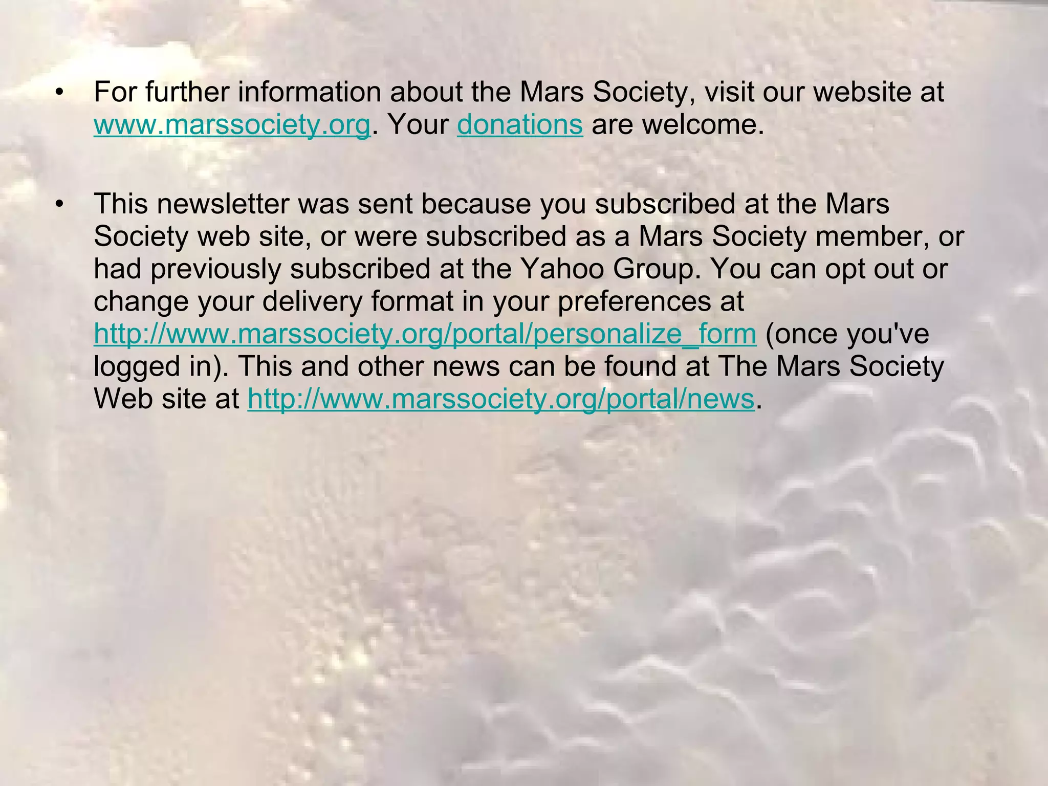 For further information about the Mars Society, visit our website at  www.marssociety.org . Your  donations  are welcome. This newsletter was sent because you subscribed at the Mars Society web site, or were subscribed as a Mars Society member, or had previously subscribed at the Yahoo Group. You can opt out or change your delivery format in your preferences at  http://www.marssociety.org/portal/personalize_form  (once you've logged in). This and other news can be found at The Mars Society Web site at  http://www.marssociety.org/portal/news .  