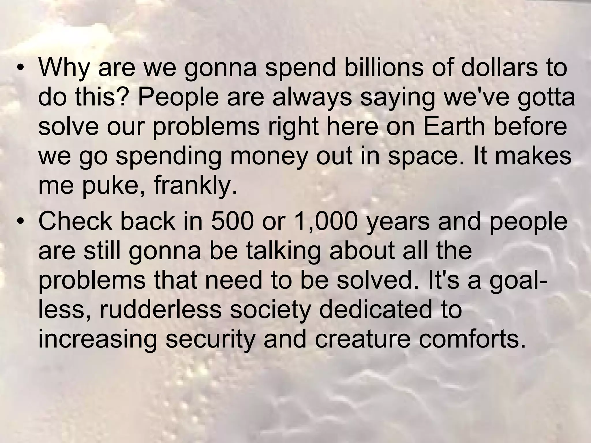 James Cameron: Why Go to Mars? Why are we gonna spend billions of dollars to do this? People are always saying we've gotta solve our problems right here on Earth before we go spending money out in space. It makes me puke, frankly.  Check back in 500 or 1,000 years and people are still gonna be talking about all the problems that need to be solved. It's a goal-less, rudderless society dedicated to increasing security and creature comforts.  