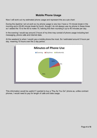 Page 4 of 6
Mobile Phone Usage
Now I will work out my estimated phone usage and represent this as a pie chart:
During the daytime I am at work so my phone usage is very low I have a 15 minute break in the
morning and a 30-60 minute break for lunch, though I do not always use my phone in these times
so I added the 15 to the 60 to make 75, halving this then rounding it up to 40 minutes per day.
In the evening I would say around 2 hours of my time may consist of phone usage including text
messaging, phone calls and internet data.
At the weekend is when I would use a mobile phone the most. So I estimated around 5 hours per
day, meaning 10 hours over the 2 day period.
This information would be useful if I wanted to buy a “Pay As You Go” phone as, unlike contract
phones, I would need to pay for length of calls and data usage.
 